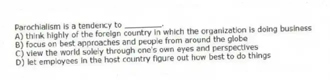 Parochialism is a tendency to ________.
A) think highly of the foreign country in which the organization is doing business
B) focus on best approaches and people from around the globe
C) view the world solely through one's own eyes and perspectives
D) let employees in the host country figure out how best to do things