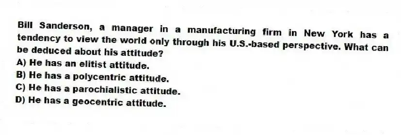 Bill Sanderson, a manager in a manufacturing firm in New York has a tendency to view the world only through his U.S.-based perspective. What can be deduced about his attitude?
A) He has an elitist attitude.
B) He has a polycentric attitude.
C) He has a parochialistic attitude.
D) He has a geocentric attitude.