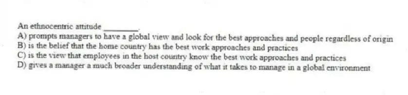 An ethnocentric attitude ________.
A) prompts managers to have a global view and look for the best approaches and people regardless of origin
B) is the belief that the home country has the best work approaches and practices
C) is the view that employees in the host country know the best work approaches and practices
D) gives a manager a much broader understanding of what it takes to manage in a global environment
