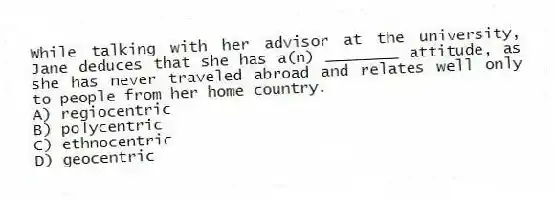 While talking with her advisor at the university, Jane deduces that she has a(n) ________ attitude, as she has never traveled abroad and relates well only to people from her home country.
A) regiocentric
B) polycentric
C) ethnocentric
D) geocentric