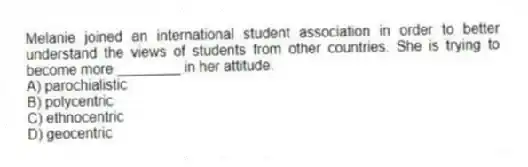 Melanie joined an international student association in order to better understand the views of students from other countries. She is trying to become more ________ in her attitude.
A) parochialistic
B) polycentric
C) ethnocentric
D) geocentric