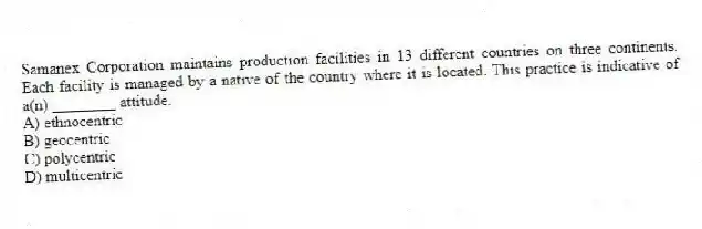 Samanex Corporation maintains production facilities in 13 different countries on three continents. Each facility is managed by a native of the country where it is located. This practice is indicative of a(n) ________ attitude.
A) ethnocentric
B) geocentric
C) polycentric
D) multicentric