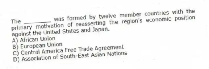 The ________ was formed by twelve member countries with the primary motivation of reasserting the region's economic position against the United States and Japan.
A) African Union
B) European Union
C) Central America Free Trade Agreement
D) Association of South-East Asian Nations
