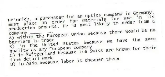 Heinrich, a purchaser for an optics company in Germany, must place an order for materials for use in its production process. He is most likely to order from a company ________.
A) within the European Union because there would be no barriers to trade
B) in the United States because we have the same quality as any European company
C) in Switzerland because the Swiss are known for their fine detail work
D) in Asia because labor is cheaper there