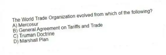 The World Trade Organization evolved from which of the following?
A) Mercosur
B) General Agreement on Tariffs and Trade
C) Truman Doctrine
D) Marshall Plan
