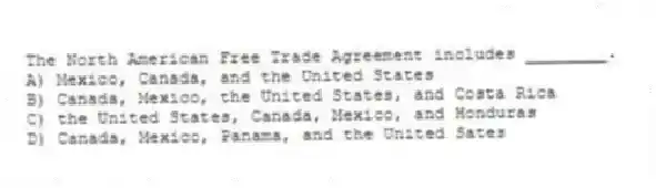 The North American Free Trade Agreement includes ________.
A) Mexico, Canada, and the United States
B) Canada, Mexico, the United States, and Costa Rica
C) the United States, Canada, Mexico, and Honduras
D) Canada, Mexico, Panama, and the United Sates