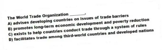 The World Trade Organization ________.
A) advises developing countries on issues of trade barriers
B) promotes long-term economic development and poverty reduction
C) exists to help countries conduct trade through a system of rules
D) facilitates trade among third-world countries and developed nations