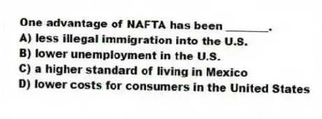 One advantage of NAFTA has been ________.
A) less illegal immigration into the U.S.
B) lower unemployment in the U.S.
C) a higher standard of living in Mexico
D) lower costs for consumers in the United States