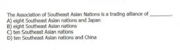 The Association of Southeast Asian Nations is a trading alliance of ________.
A) eight Southeast Asian nations and Japan
B) eight Southeast Asian nations
C) ten Southeast Asian nations
D) ten Southeast Asian nations and China