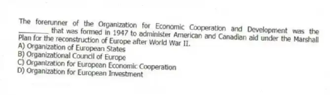 The forerunner of the Organization for Economic Cooperation and Development was the ________ that was formed in 1947 to administer American and Canadian aid under the Marshall Plan for the reconstruction of Europe after World War II.
A) Organization of European States
B) Organizational Council of Europe
C) Organization for European Economic Cooperation
D) Organization for European Investment