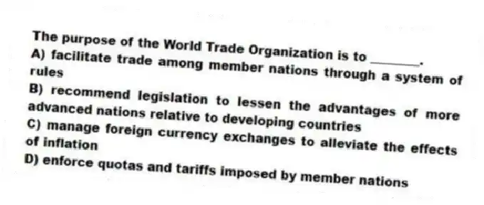 The purpose of the World Trade Organization is to ________.
A) facilitate trade among member nations through a system of rules
B) recommend legislation to lessen the advantages of more advanced nations relative to developing countries
C) manage foreign currency exchanges to alleviate the effects of inflation
D) enforce quotas and tariffs imposed by member nations