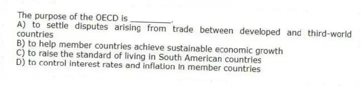 The purpose of the OECD is ________.
A) to settle disputes arising from trade between developed and third-world countries
B) to help member countries achieve sustainable economic growth
C) to raise the standard of living in South American countries
D) to control interest rates and inflation in member countries