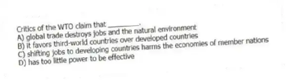 Critics of the WTO claim that ________.
A) global trade destroys jobs and the natural environment
B) it favors third-world countries over developed countries
C) shifting jobs to developing countries harms the economies of member nations
D) has too little power to be effective