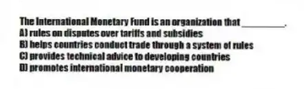 The International Monetary Fund is an organization that ________.
A) rules on disputes over tariffs and subsidies
B) helps countries conduct trade through a system of rules
C) provides technical advice to developing countries
D) promotes international monetary cooperation
