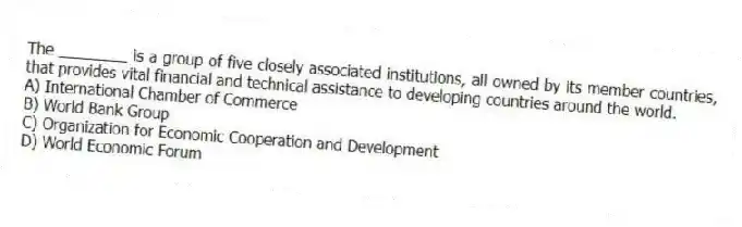 The ________ is a group of five closely associated institutions, all owned by its member countries, that provides vital financial and technical assistance to developing countries around the world.
A) International Chamber of Commerce
B) World Bank Group
C) Organization for Economic Cooperation and Development
D) World Economic Forum