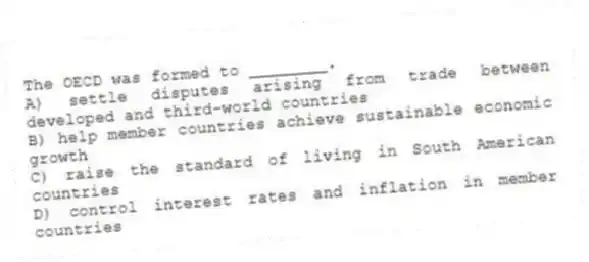 The OECD was formed to ________.
A) settle disputes arising from trade between developed and third-world countries
B) help member countries achieve sustainable economic growth
C) raise the standard of living in South American countries
D) control interest rates and inflation in member countries