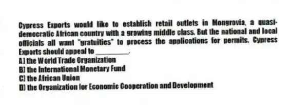 Cypress Exports would like to establish retail outlets in Mongrovia, a quasi-democratic African country with a growing middle class. But the national and local officials all want "gratuities" to process the applications for permits. Cypress Exports should appeal to ________.
A) the World Trade Organization
B) the International Monetary Fund
C) the African Union
D) the Organization for Economic Cooperation and Development
