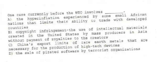One case currently before the WTO involves ________.
A) the hyperinflation experienced by some small African nations that limits their ability to trade with developed countries
B) copyright infringement-the use of intellectual materials created in the United States by mass producers in Asia without payment of royalties to the creators
C) China's export limits of rare earth metals that are necessary for the production of high-tech devices
D) the sale of pirated software by terrorist organizations