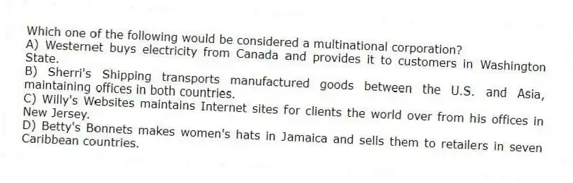 Which one of the following would be considered a multinational corporation?
A) Westernet buys electricity from Canada and provides it to customers in Washington State.
B) Sherri's Shipping transports manufactured goods between the U.S. and Asia, maintaining offices in both countries.
C) Willy's Websites maintains Internet sites for clients the world over from his offices in New Jersey.
D) Betty's Bonnets makes women's hats in Jamaica and sells them to retailers in seven Caribbean countries.