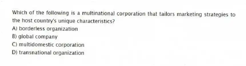 Which of the following is a multinational corporation that tailors marketing strategies to the host country's unique characteristics?
A) borderless organization
B) global company
C) multidomestic corporation
D) transnational organization