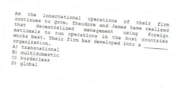 As the international operations of their firm continues to grow, Theodore and James have realized that decentralized management using foreign nationals to run operations in the host countries works best. Their firm has developed into a ________ organization.
A) transnational
B) multidomestic
C) borderless
D) global