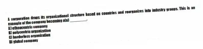 A corporation drops its organizational structure based on countries and reorganizes into industry groups. This is an example of the company becoming a(n) ________.
A) ethnocentric company
B) polycentric organization
C) borderless organization
D) global company