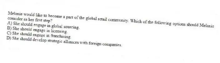 Melanie would like to become a part of the global retail community. Which of the following options should Melanie consider as her first step?
A) She should engage in global sourcing.
B) She should engage in licensing.
C) She should engage in franchising.
D) She should develop strategic alliances with foreign companies.