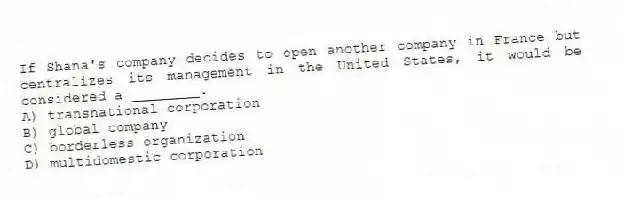If Shana's company decides to open another company in France but centralizes its management in the United States, it would be considered a ________.
A) transnational corporation
B) global company
C) borderless organization
D) multidomestic corporation