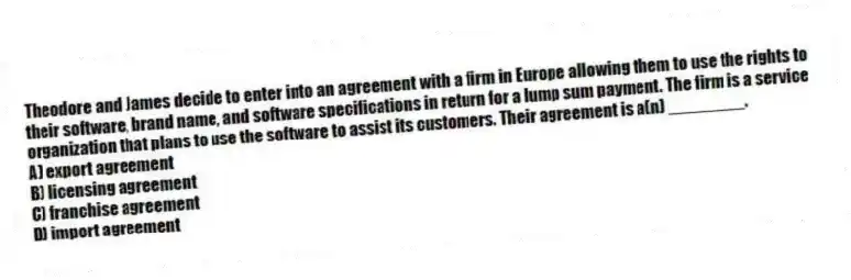 Theodore and James decide to enter into an agreement with a firm in Europe allowing them to use the rights to their software, brand name, and software specifications in return for a lump sum payment. The firm is a service organization that plans to use the software to assist its customers. Their agreement is a(n) ________.
A) export agreement
B) licensing agreement
C) franchise agreement
D) import agreement