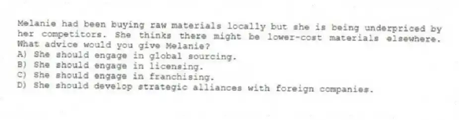 Melanie had been buying raw materials locally but she is being underpriced by her competitors. She thinks there might be lower-cost materials elsewhere. What advice would you give Melanie?
A) She should engage in global sourcing.
B) She should engage in licensing.
C) She should engage in franchising.
D) She should develop strategic alliances with foreign companies.