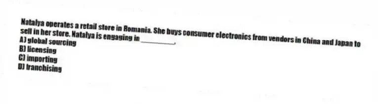 Natalya operates a retail store in Romania. She buys consumer electronics from vendors in China and Japan to sell in her store. Natalya is engaging in ________,
A) global sourcing
B) licensing
C) importing
D) franchising