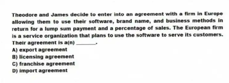Theodore and James decide to enter into an agreement with a firm in Europe allowing them to use their software, brand name, and business methods in return for a lump sum payment and a percentage of sales. The European firm is a service organization that plans to use the software to serve its customers. Their agreement is a(n) ________.
A) export agreement
B) licensing agreement
C) franchise agreement
D) import agreement