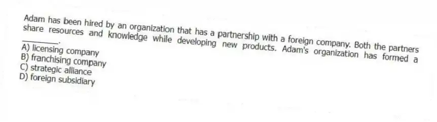 Adam has been hired by an organization that has a partnership with a foreign company. Both the partners share resources and knowledge while developing new products. Adam's organization has formed a ________.
A) licensing company
B) franchising company
C) strategic alliance
D) foreign subsidiary