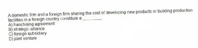 A domestic firm and a foreign firm sharing the cost of developing new products or building production facilities in a foreign country constitute a ________.
A) franchising agreement
B) strategic alliance
C) foreign subsidiary
D) joint venture