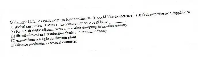Melamark LLC has customers on four continents. It would like to increase its global presence as a supplier to its global customers. The most expensive option would be to ________.
A) form a strategic alliance with an existing company in another country
B) directly invest in a production facility in another country
C) export from a single production plant
D) license producers in several countries