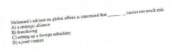 Melamark's advisor on global affairs is concerned that ________ carries too much risk.
A) a strategic alliance
B) franchising
C) setting up a foreign subsidiary
D) a joint venture