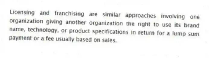 Licensing and franchising are similar approaches involving one organization giving another organization the right to use its brand name, technology, or product specifications in return for a lump sum payment or a fee usually based on sales.