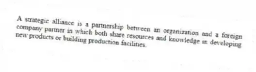 A strategic alliance is a partnership between an organization and a foreign company partner in which both share resources and knowledge in developing new products or building production facilities.