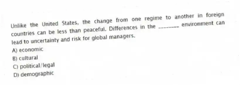 Unlike the United States, the change from one regime to another in foreign countries can be less than peaceful. Differences in the ________ environment can lead to uncertainty and risk for global managers.
A) economic
B) cultural
C) political/legal
D) demographic