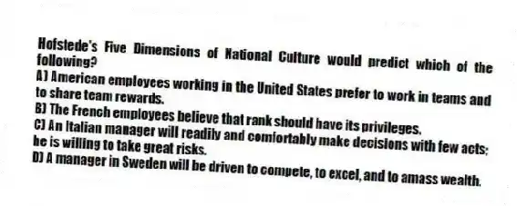 Hofstede's Five Dimensions of National Culture would predict which of the following?
A) American employees working in the United States prefer to work in teams and to share team rewards.
B) The French employees believe that rank should have its privileges.
C) An Italian manager will readily and comfortably make decisions with few acts; he is willing to take great risks.
D) A manager in Sweden will be driven to compete, to excel, and to amass wealth.