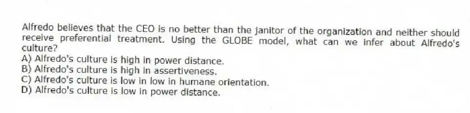 Alfredo believes that the CEO is no better than the janitor of the organization and neither should receive preferential treatment. Using the GLOBE model, what can we infer about Alfredo's culture?
A) Alfredo's culture is high in power distance.
B) Alfredo's culture is high in assertiveness.
C) Alfredo's culture is low in low in humane orientation.
D) Alfredo's culture is low in power distance.
