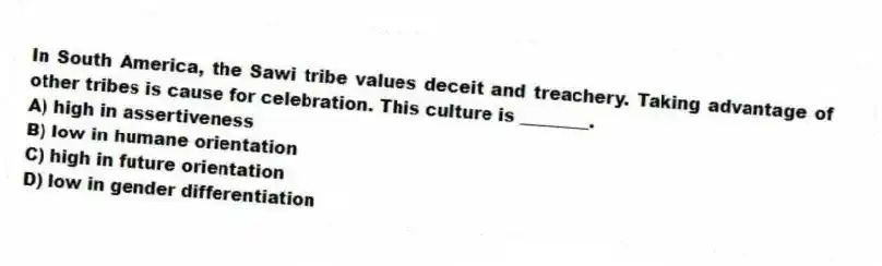 In South America, the Sawi tribe values deceit and treachery. Taking advantage of other tribes is cause for celebration. This culture is ________.
A) high in assertiveness
B) low in humane orientation
C) high in future orientation
D) low in gender differentiation