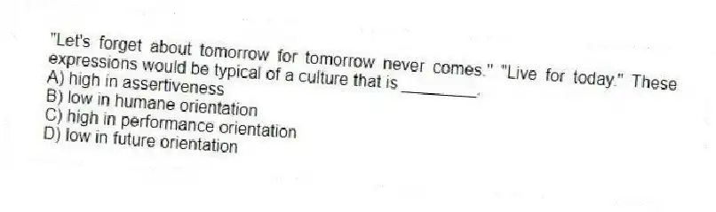 "Let's forget about tomorrow for tomorrow never comes." "Live for today." These expressions would be typical of a culture that is ________.
A) high in assertiveness
B) low in humane orientation
C) high in performance orientation
D) low in future orientation