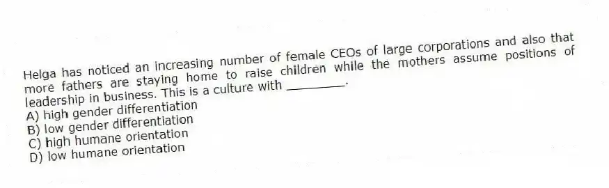 Helga has noticed an increasing number of female CEOs of large corporations and also that more fathers are staying home to raise children while the mothers assume positions of leadership in business. This is a culture with ________.
A) high gender differentiation
B) low gender differentiation
C) high humane orientation
D) low humane orientation
