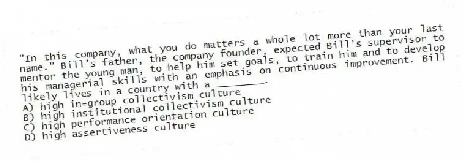 "In this company, what you do matters a whole lot more than your last name." Bill's father, the company founder, expected Bill's supervisor to mentor the young man, to help him set goals, to train him and to develop his managerial skills with an emphasis on continuous improvement. Bill likely lives in a country with a ________.
A) high in-group collectivism culture
B) high institutional collectivism culture
C) high performance orientation culture
D) high assertiveness culture