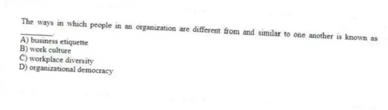 The ways in which people in an organization are different from and similar to one another is known as ________.
A) business etiquette
B) work culture
C) workplace diversity
D) organizational democracy