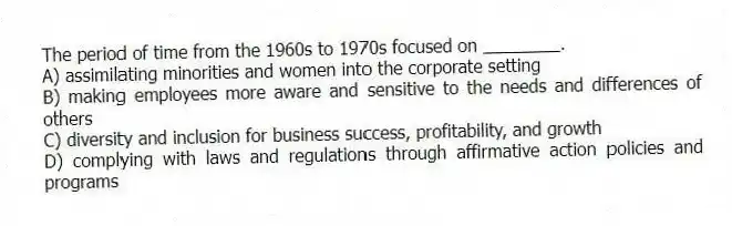 The period of time from the 1960s to 1970s focused on ________.
A) assimilating minorities and women into the corporate setting
B) making employees more aware and sensitive to the needs and differences of others
C) diversity and inclusion for business success, profitability, and growth
D) complying with laws and regulations through affirmative action policies and programs