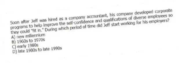 Soon after Jeff was hired as a company accountant, his company developed corporate programs to help improve the self-confidence and qualifications of diverse employees so they could "fit in." During which period of time did Jeff start working for his employers?
A) new millennium
B) 1960s to 1970s
C) early 1980s
D) late 1980s to late 1990s
