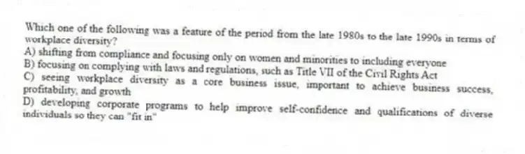Which one of the following was a feature of the period from the late 1980s to the late 1990s in terms of workplace diversity?
A) shifting from compliance and focusing only on women and minorities to including everyone
B) focusing on complying with laws and regulations, such as Title VII of the Civil Rights Act
C) seeing workplace diversity as a core business issue, important to achieve business success, profitability, and growth
D) developing corporate programs to help improve self-confidence and qualifications of diverse individuals so they can "fit in"