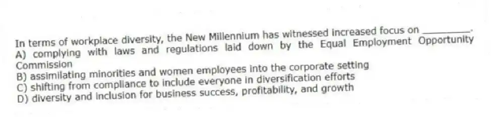 In terms of workplace diversity, the New Millennium has witnessed increased focus on ________.
A) complying with laws and regulations laid down by the Equal Employment Opportunity Commission
B) assimilating minorities and women employees into the corporate setting
C) shifting from compliance to include everyone in diversification efforts
D) diversity and inclusion for business success, profitability, and growth